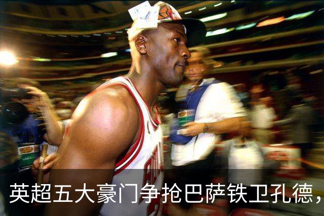 英超五大豪门争抢巴萨铁卫孔德，切尔西与阿森纳最为积极